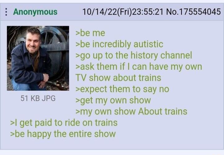 i Anonymous 101422Fri235521 No175554045 be me be incredibly autistic go up to the history channel ask them if can have my own TV show about trains expect them to say no 51 KB JPC get my own show my own show About trains get paid to ride on trains be happy the entire show