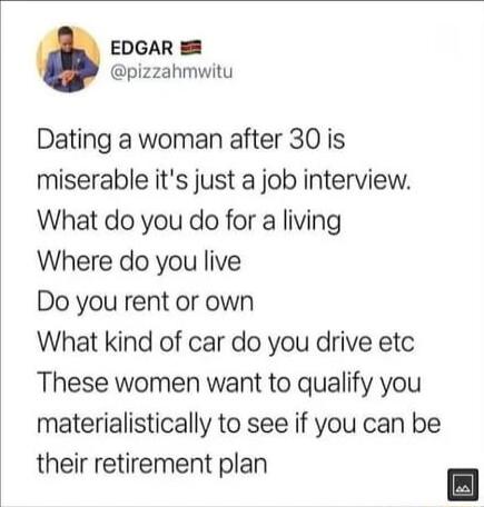 EDGAR pizzahmwitu Dating a woman after 30 is miserable its just a job interview What do you do for a living Where do you live Do you rent or own What kind of car do you drive etc These women want to qualify you materialistically to see if you can be their retirement plan