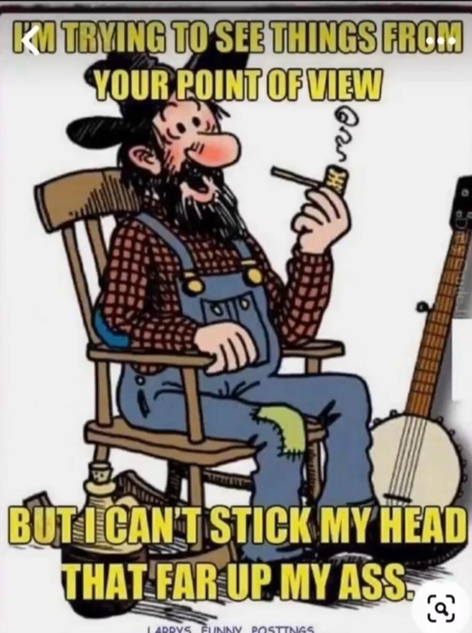 I'M TRYING TO SEE THINGS FROM YOUR POINT OF VIEW BUT I CAN'T STICK MY HEAD THAT FAR UP MY ASS.