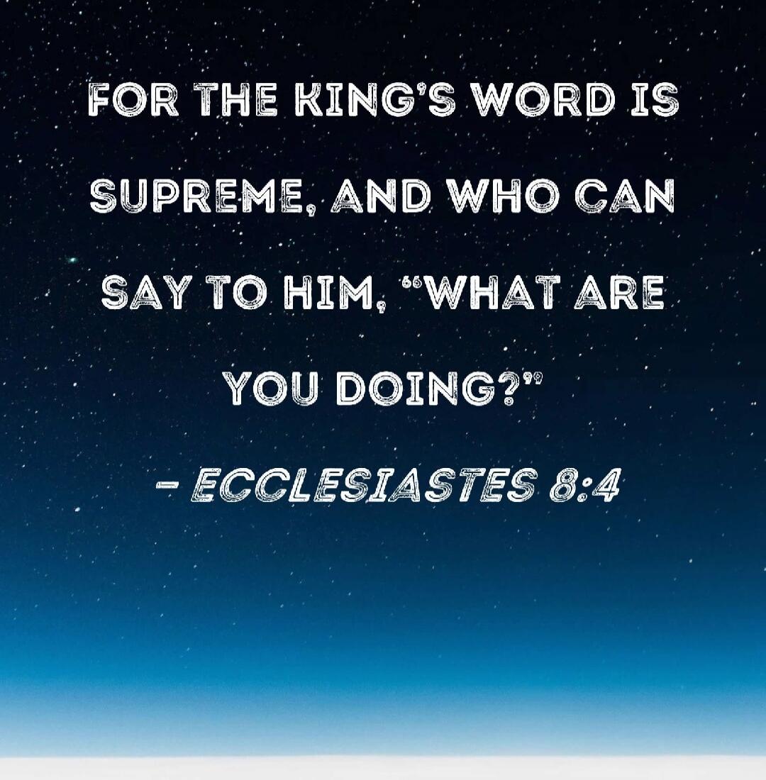 FOR THE KING'S WORD IS SUPREME, AND WHO CAN SAY TO HIM, 'WHAT ARE YOU DOING?' - ECCLESIASTES 8:4