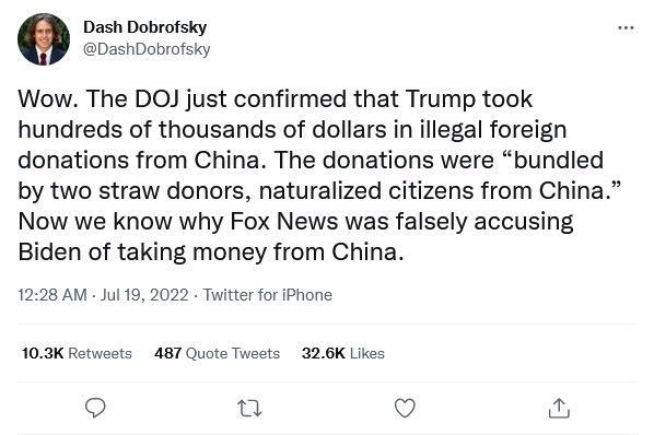 0 Dash Dobrofsky DashDobrofsky Wow The DOJ just confirmed that Trump took hundreds of thousands of dollars in illegal foreign donations from China The donations were bundled by two straw donors naturalized citizens from China Now we know why Fox News was falsely accusing Biden of taking money from China 1228 AM Jul 19 2022 Twitterfor Phone 103K Retwosts 487 Quote Tweets 326K Likes Qo u Q