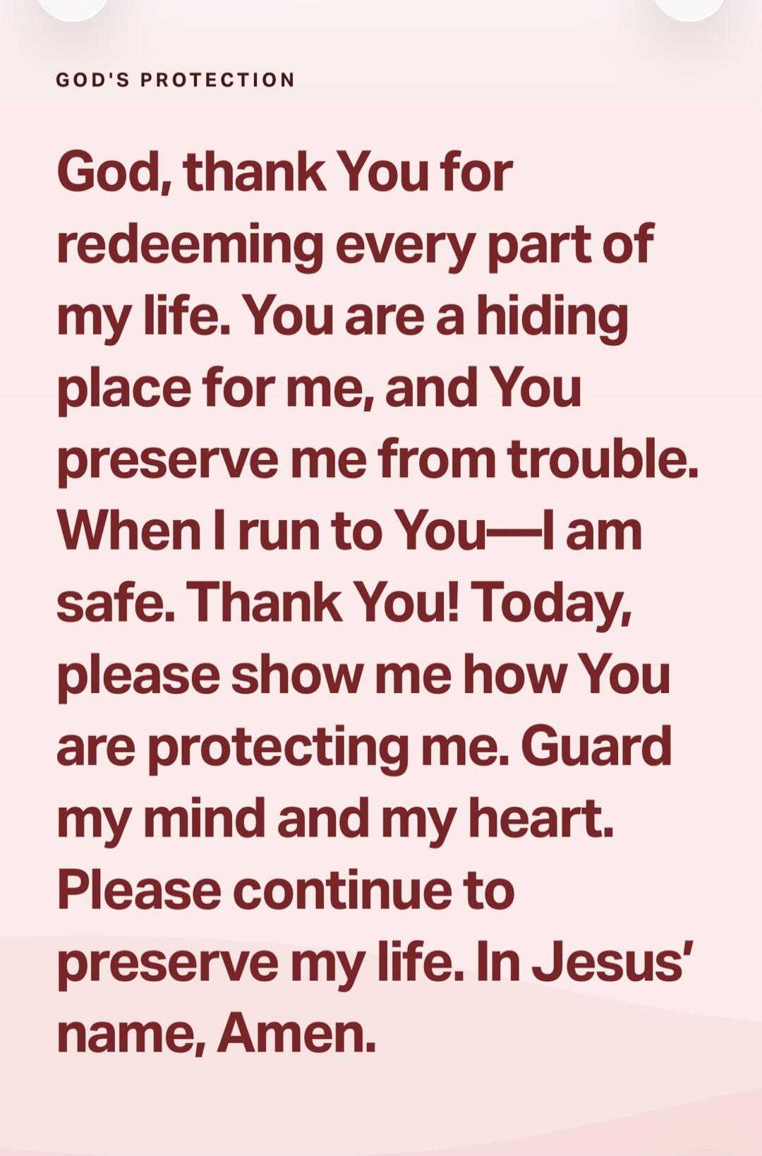 GOD'S PROTECTION God, thank You for redeeming every part of my life. You are a hiding place for me, and You preserve me from trouble. When I run to You—I am safe. Thank You! Today, please show me how You are protecting me. Guard my mind and my heart. Please continue to preserve my life. In Jesus' name, Amen.