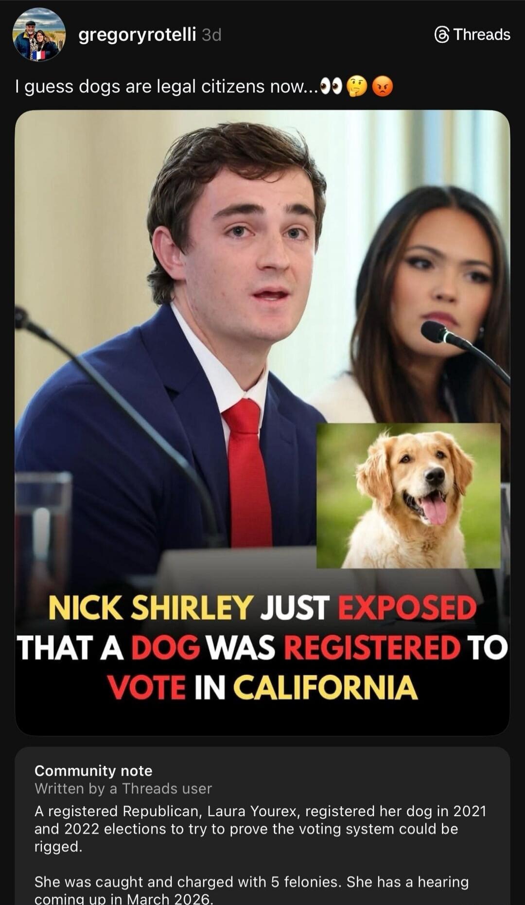I guess dogs are legal citizens now... Nick Shirley just exposed that a dog was registered to vote in California

Community note: Written by a Threads user A registered Republican, Laura Yourex, registered her dog in 2021 and 2022 elections to try to prove the voting system could be rigged. She was caught and charged with 5 felonies. She has a hear