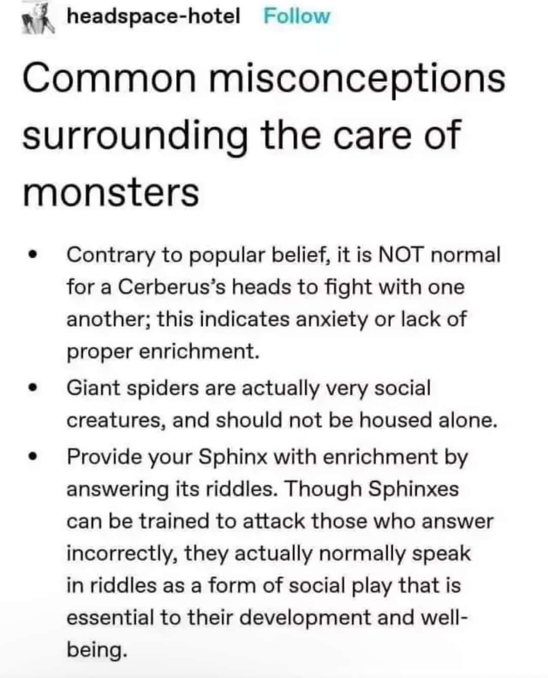 w4 headspace hotel Follow Common misconceptions surrounding the care of monsters Contrary to popular belief it is NOT normal for a Cerberuss heads to fight with one another this indicates anxiety or lack of proper enrichment Giant spiders are actually very social creatures and should not be housed alone Provide your Sphinx with enrichment by answering its riddles Though Sphinxes can be trained to 