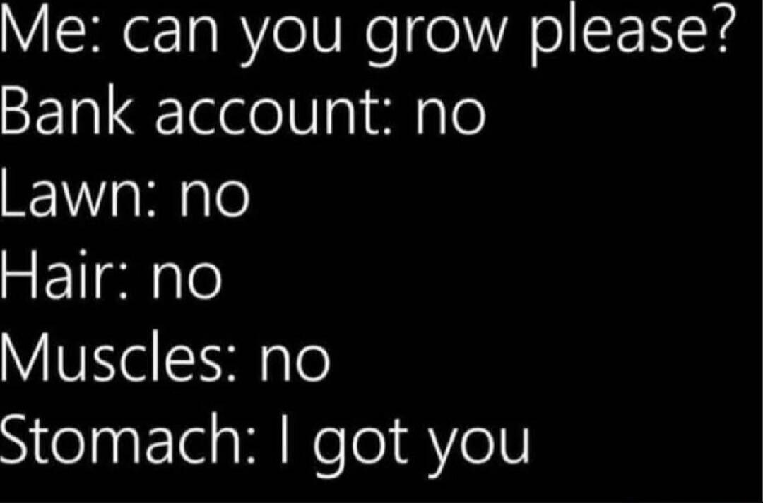 Me: can you grow please? Bank account: no Lawn: no Hair: no Muscles: no Stomach: I got you