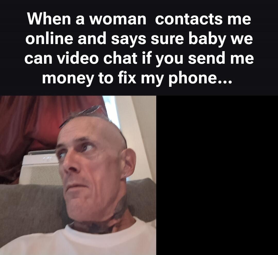 When a woman contacts me online and says sure baby we can video chat if you send me money to fix my phone...