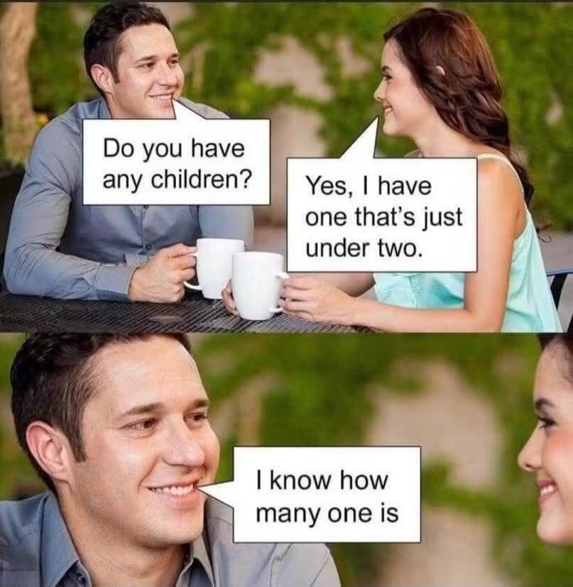 Do you have any children? Yes, I have one that's just under two. I know how many one is.