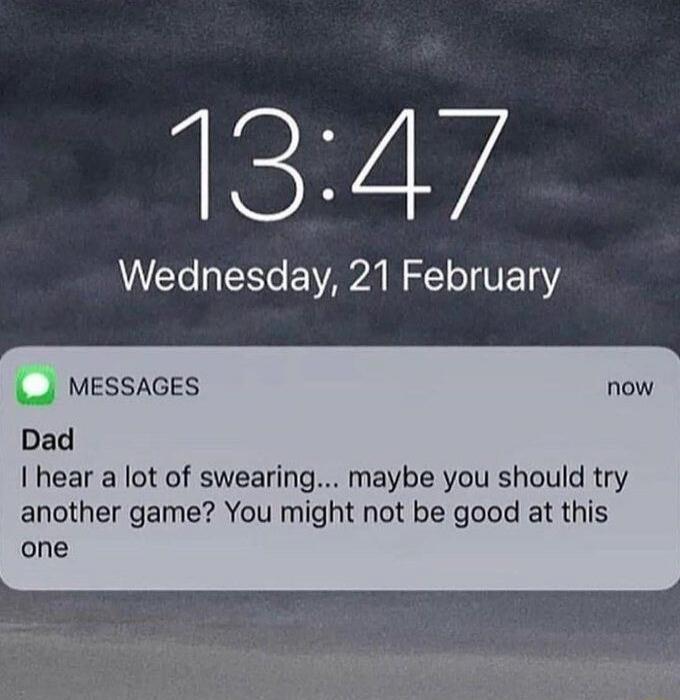 13:47
Wednesday, 21 February

Messages
Dad
I hear a lot of swearing... maybe you should try another game? You might not be good at this one