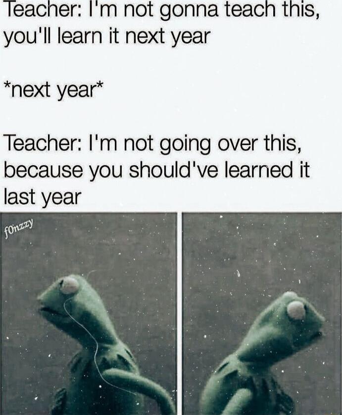 Im not gonna teach this youll learn it next year next year Teacher Im not going over this because you shouldve learned it last year