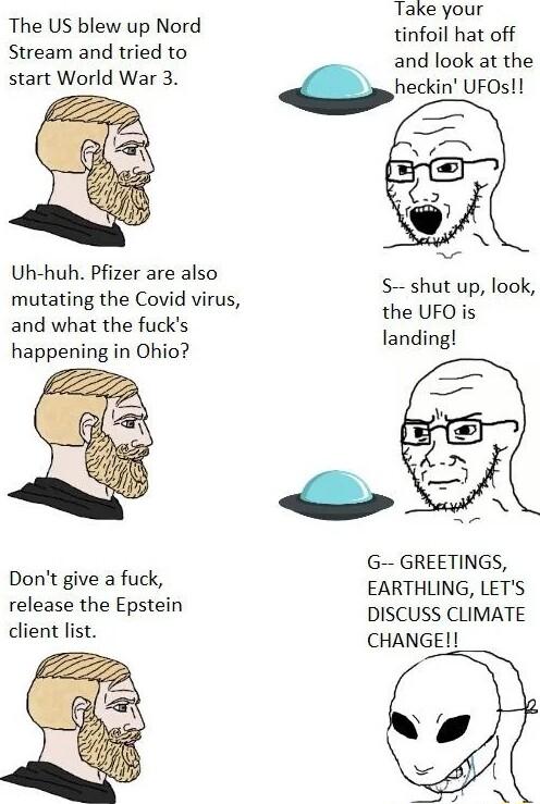 Take your The US blew up Nord ool Stream and tried to and look at the start World War 3 heckin UFOs Uh huh Pfizer are also mutating the Covid virus fhesz lgok and what the fucks e happening in Ohio g G GREETINGS EARTHLING LETS DISCUSS CLIMATE CHANGE Dont give a fuck release the Epstein client list