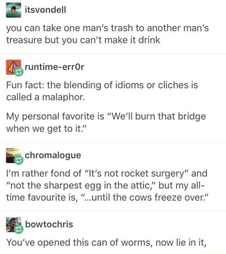 itsvondell you can take one mans trash to another mans treasure but you cant make it drink runtime errOr Fun fact the blending of idioms or cliches is called a malaphor My personal favorite is Well burn that bridge when we get to it schromalogue Im rather fond of Its not rocket surgery and not the sharpest egg in the attic but my all time favourite is until the cows freeze over g bowtochris Youve 