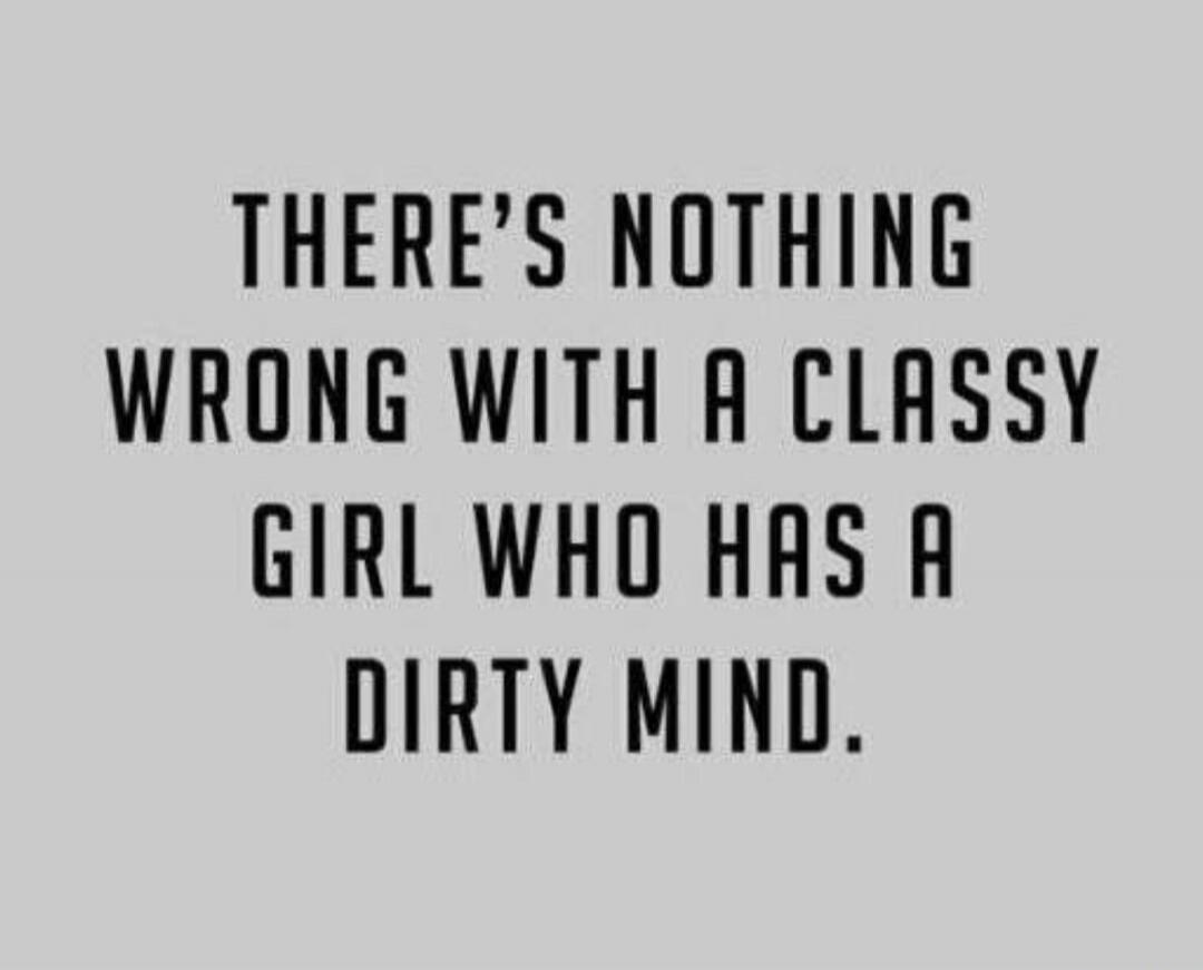 THERE'S NOTHING WRONG WITH A CLASSY GIRL WHO HAS A DIRTY MIND.