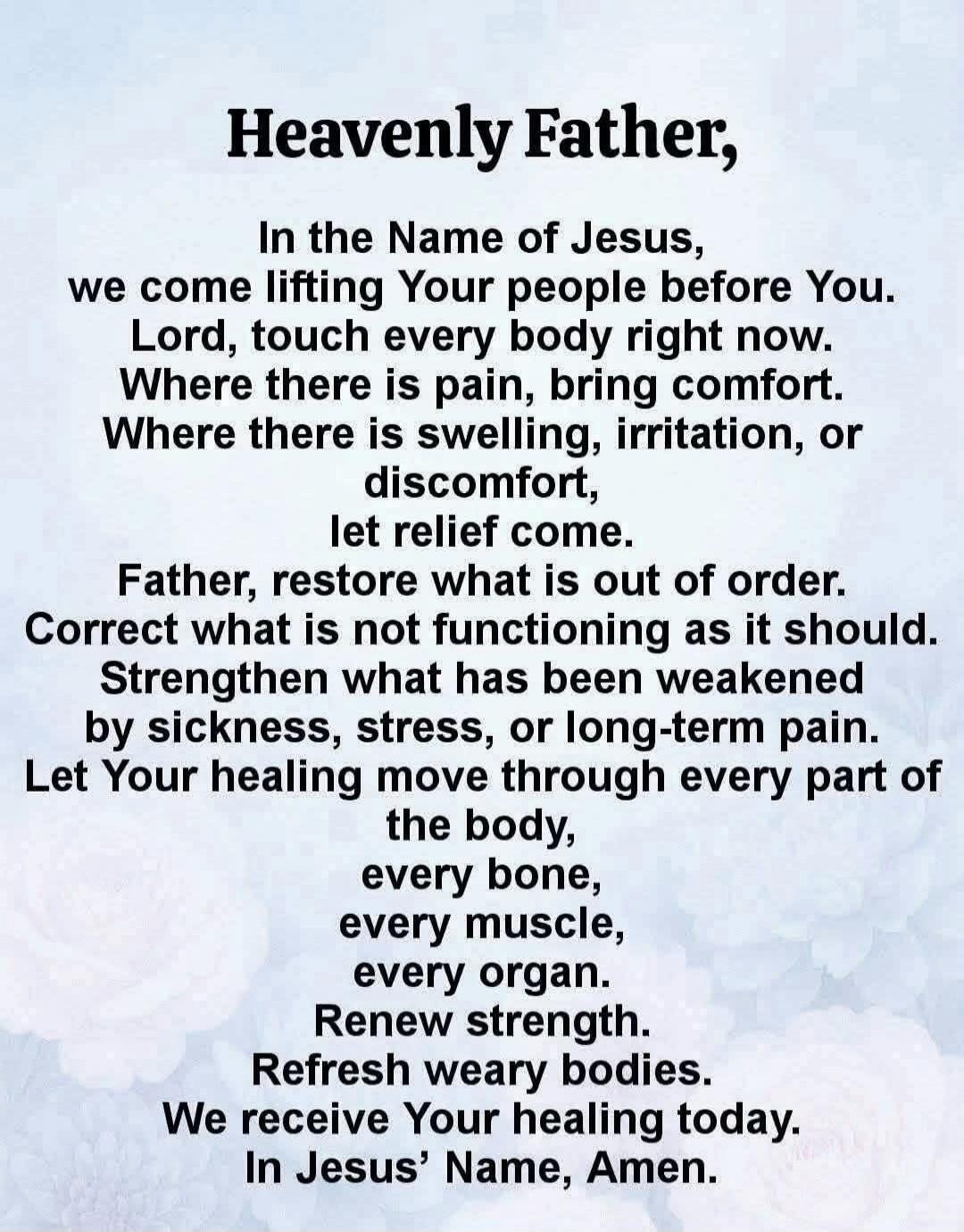 Heavenly Father, In the Name of Jesus, we come lifting Your people before You. Lord, touch every body right now. Where there is pain, bring comfort. Where there is swelling, irritation, or discomfort, let relief come. Father, restore what is out of order. Correct what is not functioning as it should. Strengthen what has been weakened by sickness, s
