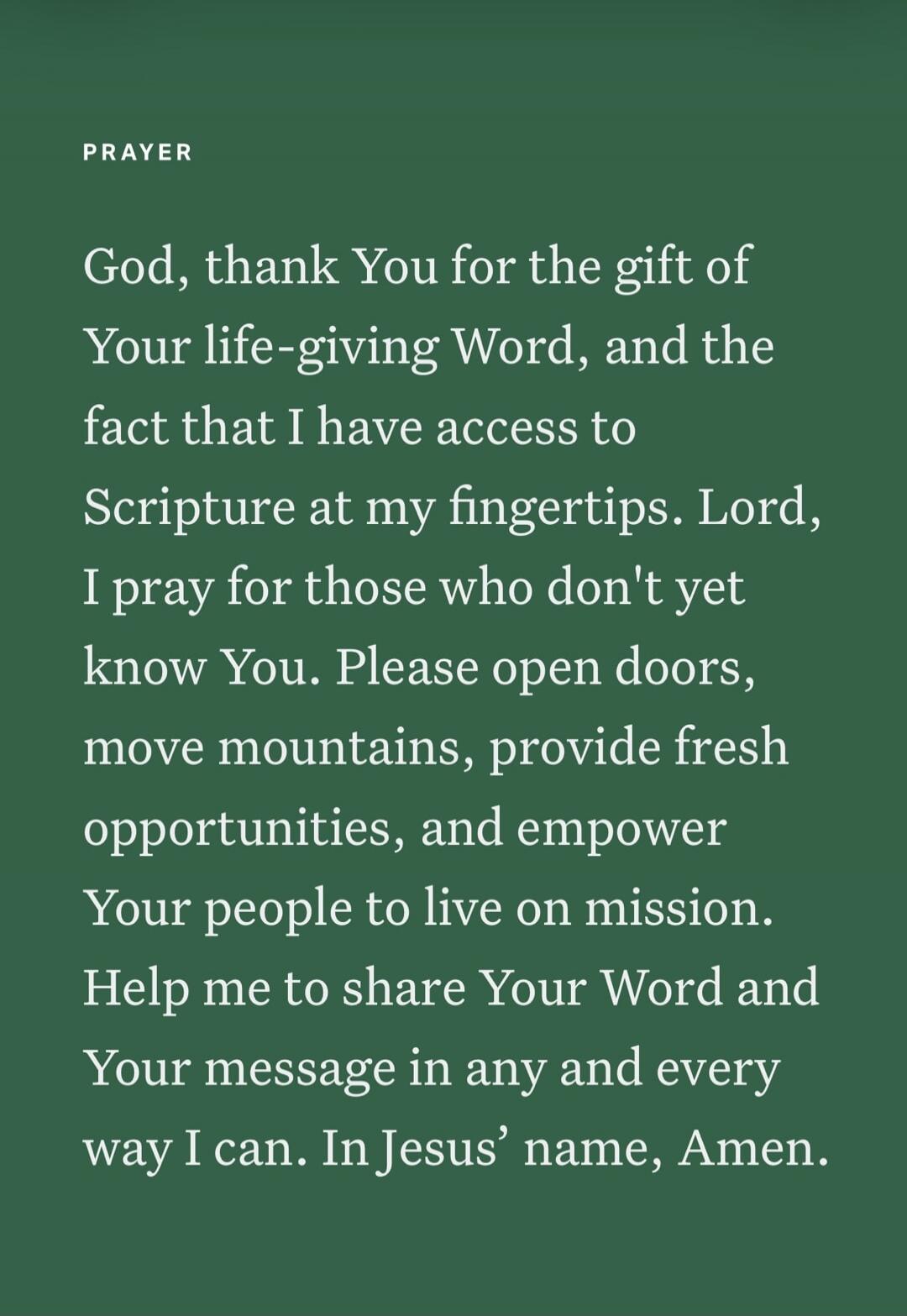PRAYER God, thank You for the gift of Your life-giving Word, and the fact that I have access to Scripture at my fingertips. Lord, I pray for those who don't yet know You. Please open doors, move mountains, provide fresh opportunities, and empower Your people to live on mission. Help me to share Your Word and Your message in any and every way I can.