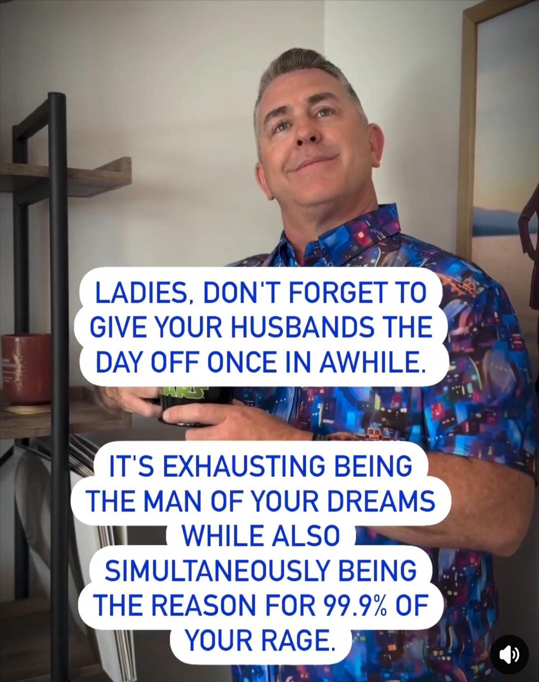 LADIES, DON'T FORGET TO GIVE YOUR HUSBANDS THE DAY OFF ONCE IN AWHILE. IT'S EXHAUSTING BEING THE MAN OF YOUR DREAMS WHILE ALSO BEING THE REASON FOR 99.9% OF YOUR RAGE.