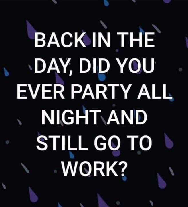 BACK IN THE DAY DID YOU EVER PARTY ALL NIGHTAND STILL GO TO WORK