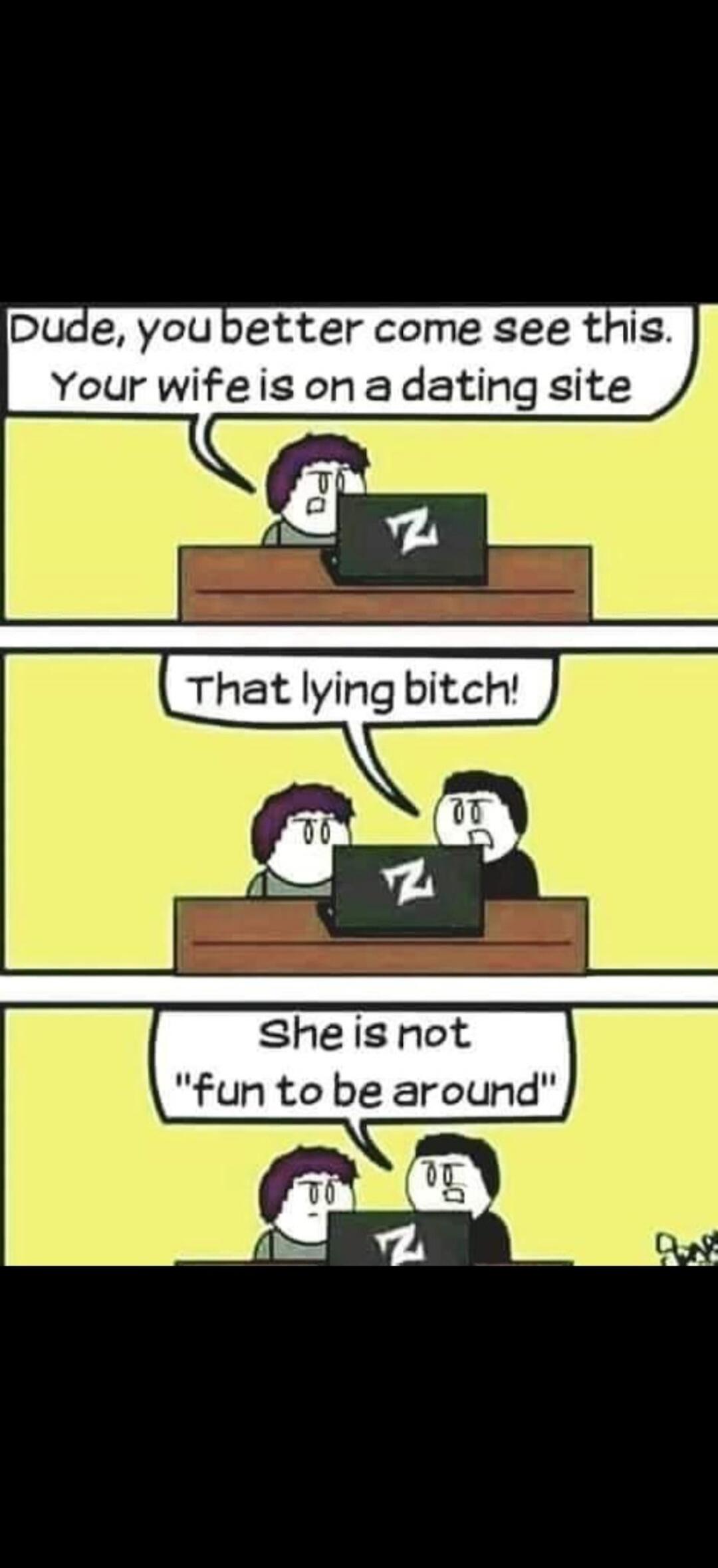 Dude, you better come see this. Your wife is on a dating site. That lying bitch! She is not 