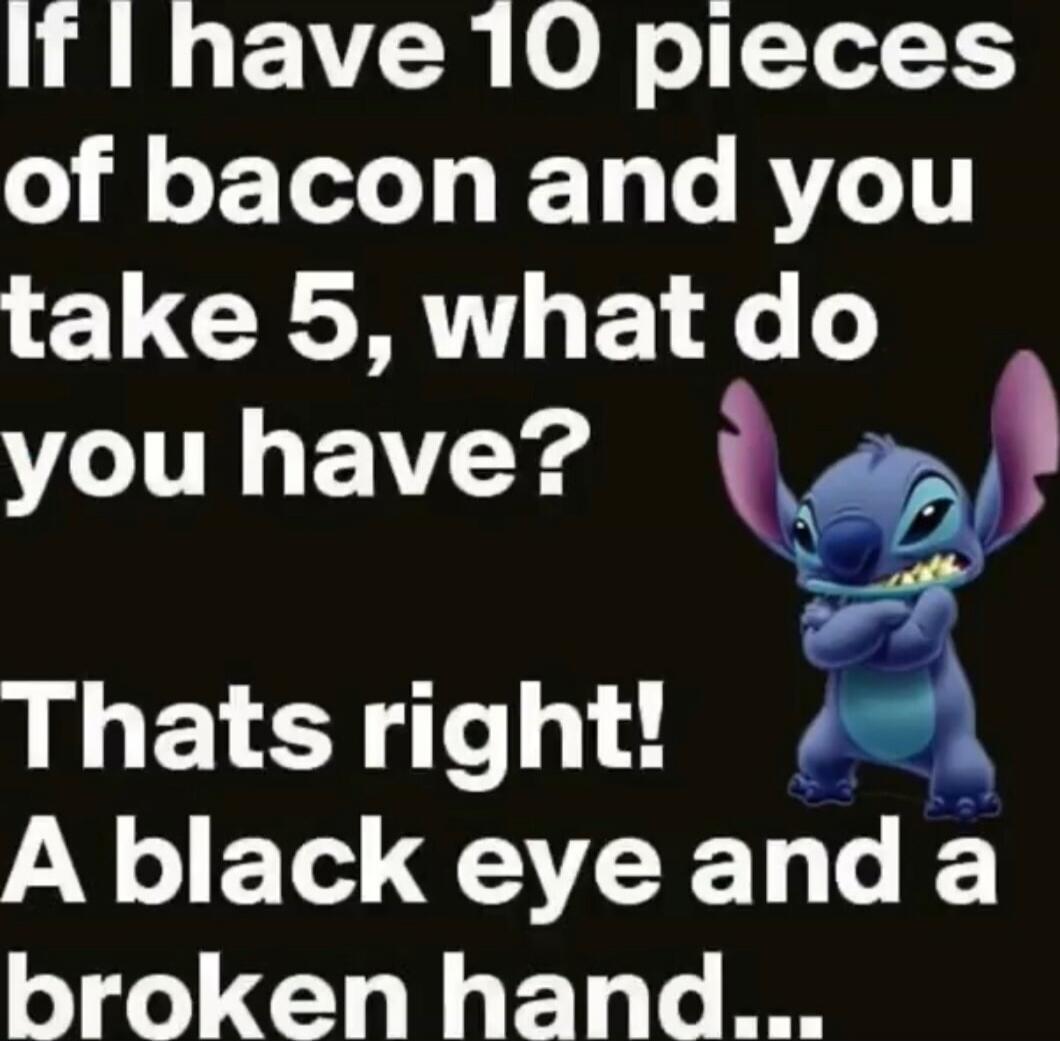 If I have 10 pieces of bacon and you take 5, what do you have?
That's right! A black eye and a broken hand...