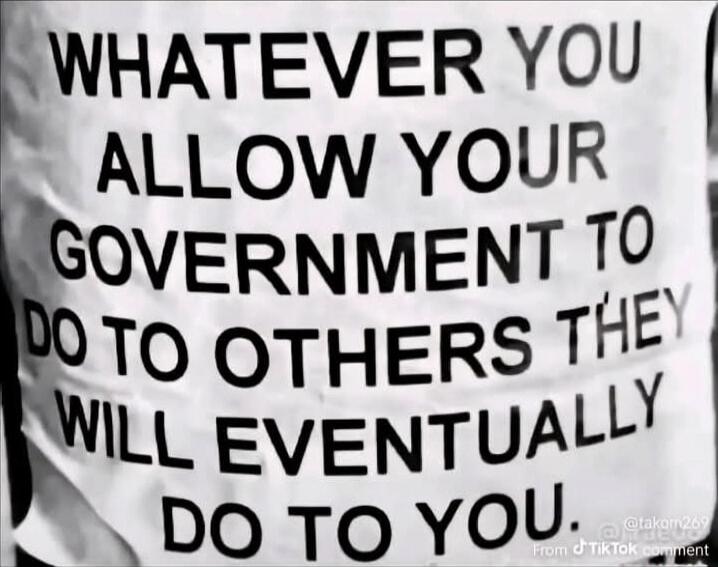WHATEVER YOU ALLOW YOUR GOVERNMENT TO DO TO OTHERS THEY WILL EVENTUALLY DO TO YOU.