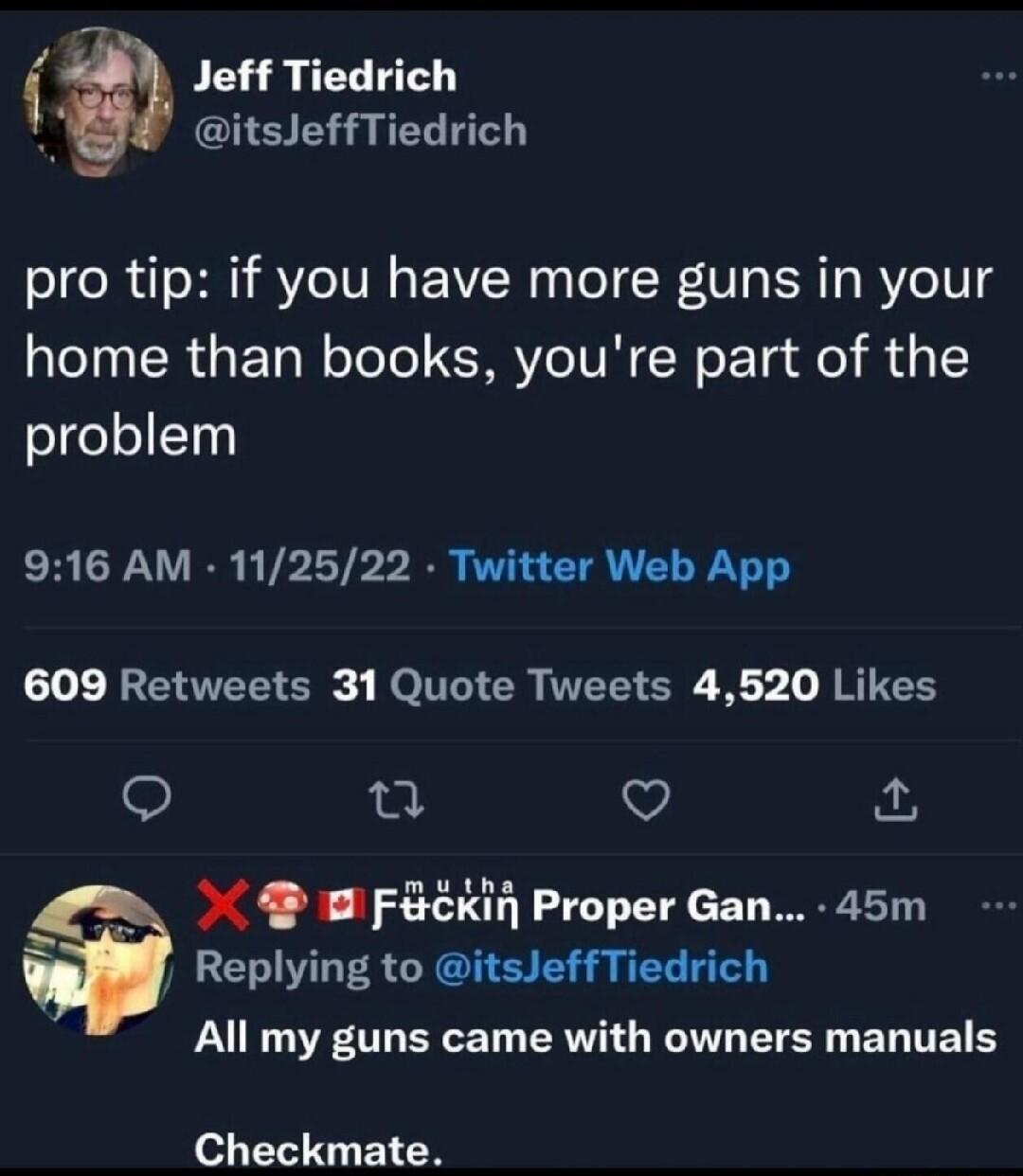 1 Jeff Tiedrich 4 itsJeffTiedrich pro tip if you have more guns in your home than books youre part of the problem 916 AM 112522 Twitter Web App 1o W2t VTETE S RO ITT Il VTS S 5 I RTTEE o 0 Q FcKin Proper Gan 45m Y Replying to itsJeffTiedrich All my guns came with owners manuals Checkmate