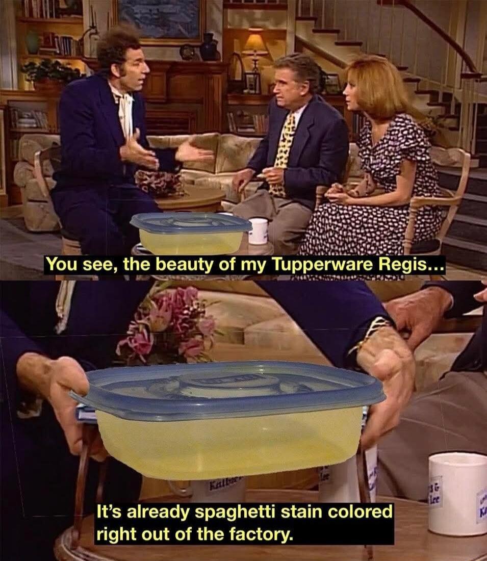 You see, the beauty of my Tupperware Regis...\nIt's already spaghetti stain colored right out of the factory.