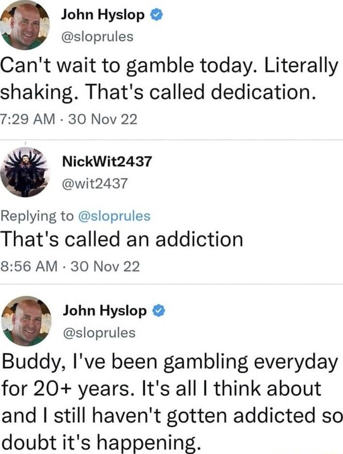 h John Hyslop y sloprules Cant wait to gamble today Literally shaking Thats called dedication 729 AM 30 Nov 22 NickWit2437 wit2437 Replying to sloprules Thats called an addiction 856 AM 30 Nov 22 3 John Hyslop sloprules Buddy Ive been gambling everyday for 20 years Its all think about and still havent gotten addicted so doubt its happening