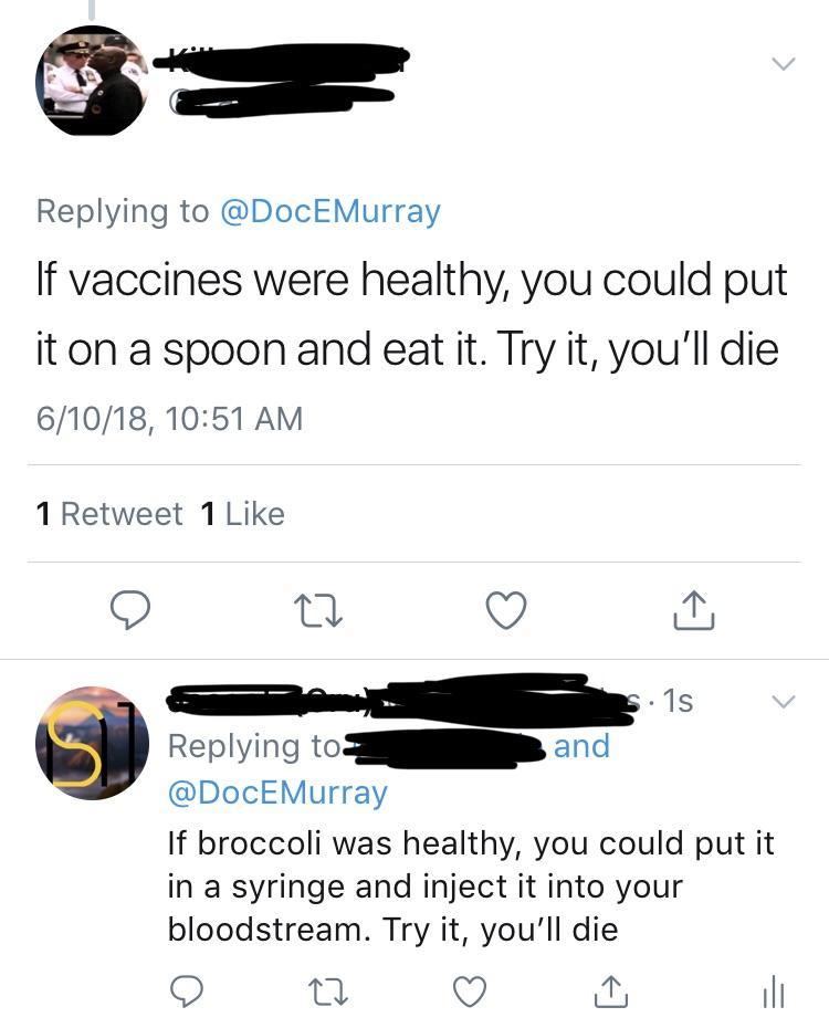 Replying to DocEMurray If vaccines were healthy you could put it on a spoon and eat it Try it youll die 61018 1051 AM 1 Retweet 1 Like Q o Q S R 6 Replying to d DocEMurray If broccoli was healthy you could put it in a syringe and inject it into your bloodstream Try it youll die Q u Q il