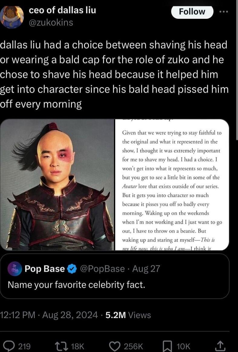 ep LRI ENERYTT m dallas liu had a choice between shaving his head or wearing a bald cap for the role of zuko and he chose to shave his head because it helped him get into character since his bald head pissed him off every moming E E 4 J J PopBase Name your favorite celebrity fact 52M