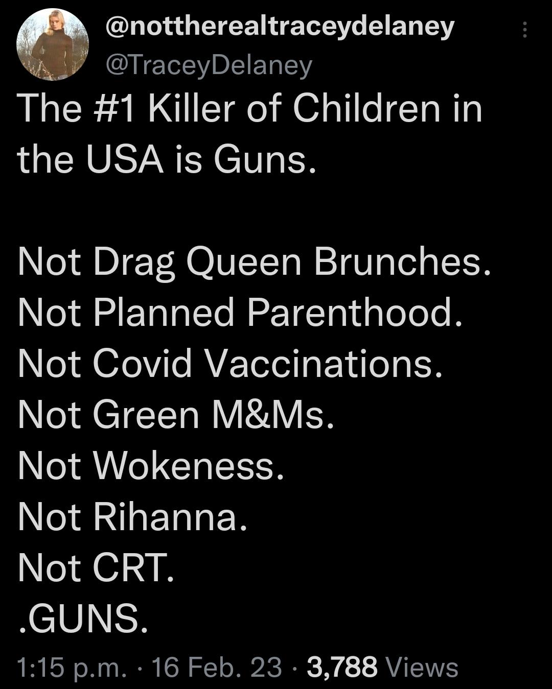 O GETEEN TR BT T TraceyDelaney The 1 Killer of Children in the USA is Guns Not Drag Queen Brunches Not Planned Parenthood Not Covid Vaccinations Not Green MMs Not Wokeness Not Rihanna Not CRT GUNS 115 pm 16 Feb 23 3788 Views