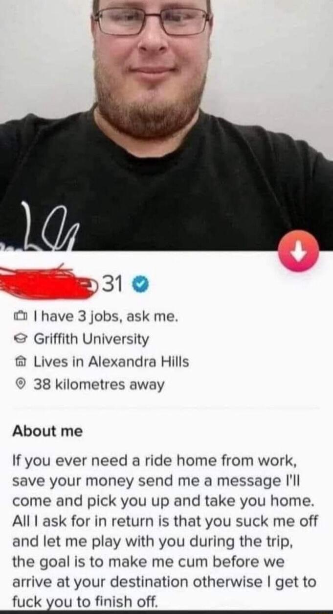 P31 0 have 3 jobs ask me Griffith University Lives in Alexandra Hills 38 kilometres away About me If you ever need a ride home from work save your money send me a message Ill come and pick you up and take you home All ask for in return is that you suck me off and let me play with you during the trip the goal is to make me cum before we arrive at your destination otherwise get to fuck you to finish