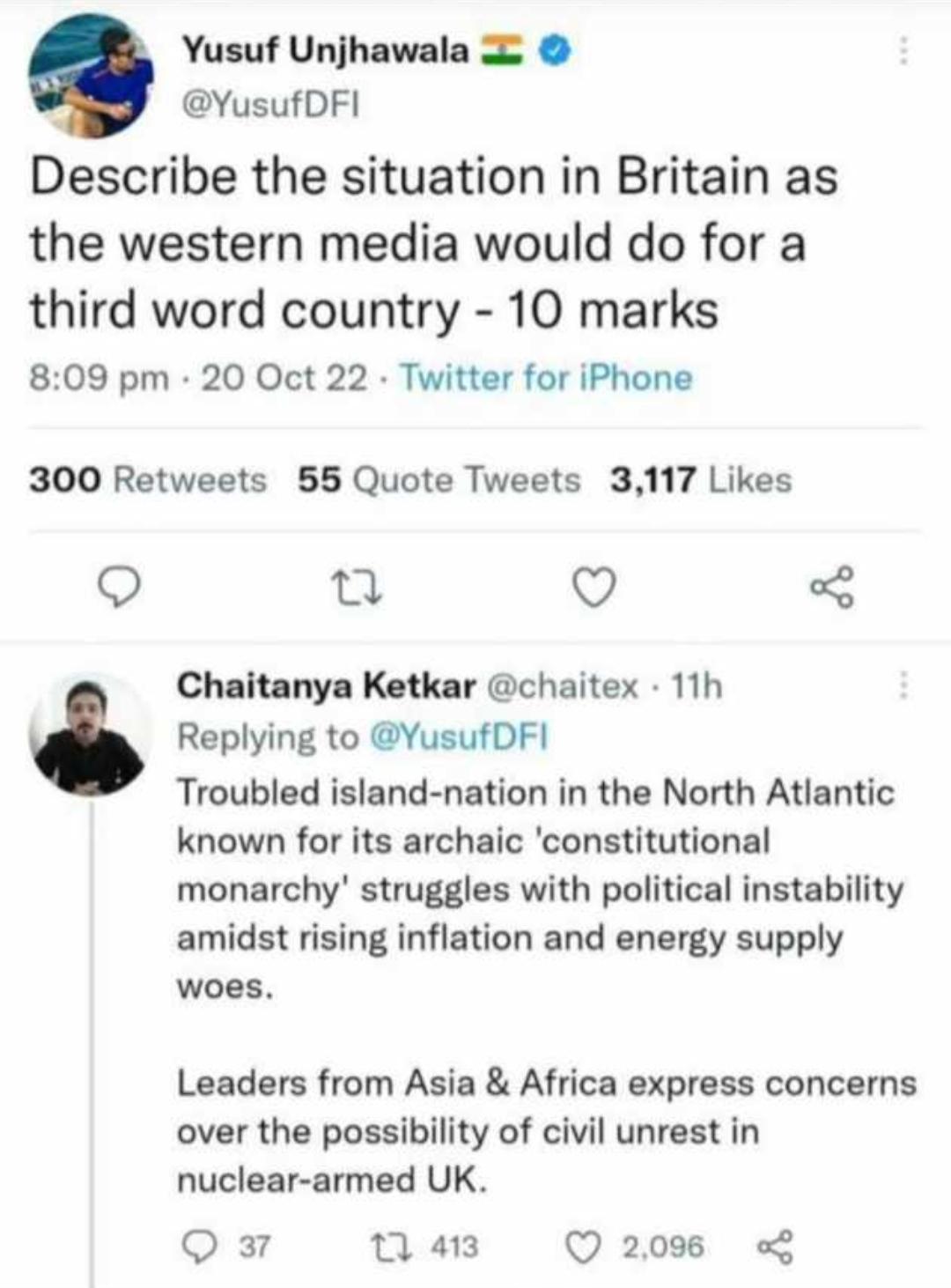Yusuf Unjhawala 5 YusufDFI Describe the situation in Britain as the western media would do for a third word country 10 marks 809 pm 20 Oct 22 Twitter for iPhone 300 Retweets 55 Quote Tweets 3117 Likes o o Chaitanya Ketkar chaitex 11h Replying to YusufDFI Troubled island nation in the North Atlantic known for its archaic constitutional monarchy struggles with political instability amidst rising inf