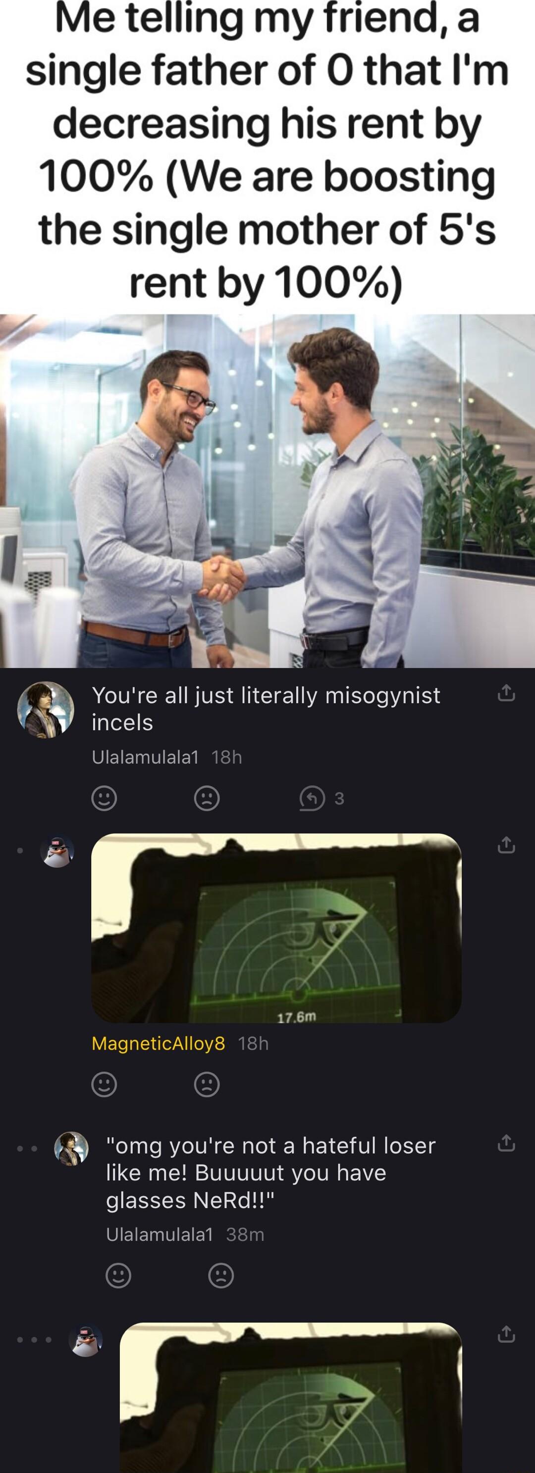 Me telling my friend a single father of O that Im decreasing his rent by 100 We are boosting the single mother of 5s rent by 100 0 Youre all just literally misogynist KV incels UEET R T o v omg youre not a hateful loser like me Buuuuut you have eES ERNETEG R UIEIET ETES Y o