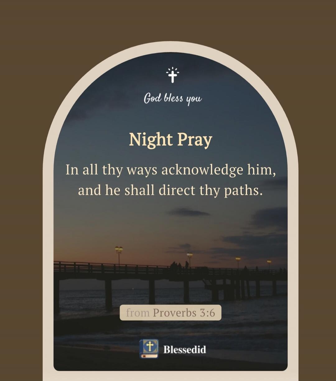 God bless you
Night Pray
In all thy ways acknowledge him, and he shall direct thy paths.
from Proverbs 3:6