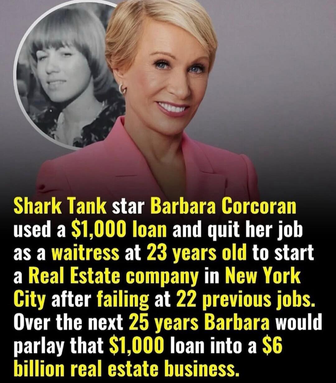 Shark Tank star Barbara Corcoran used a $1,000 loan and quit her job as a waitress at 23 years old to start a Real Estate company in New York City after failing at 22 previous jobs. Over the next 25 years Barbara would parlay that $1,000 loan into a $6 billion real estate business.