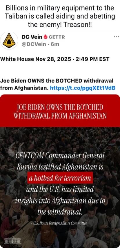 Billions in military equipment to the Taliban is called aiding and abetting the enemy! Treason!! White House Nov 28, 2025 - 2:49 PM EST Joe Biden OWNS the BOTCHED withdrawal from Afghanistan. https://t.co/pgqXEt1VdB JOE BIDEN OWNS THE BOTCHED WITHDRAWAL FROM AFGHANISTAN CENTCOM Commander General Kurilla testified Afghanistan is a hotbed for terrori