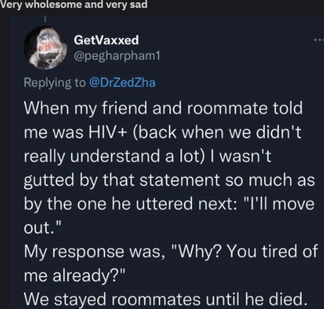 very wholesome and very sad cEEVEE EELETGLET Replying to DrZedZha NG e ReTale e el TN Y CR el o me was HIV back when we didnt really understand a lot wasnt RGN AGEIRS EICINEh ISl Ve e by the one he uttered next Ill move out My response was Why You tired of me already We stayed roommates until he died