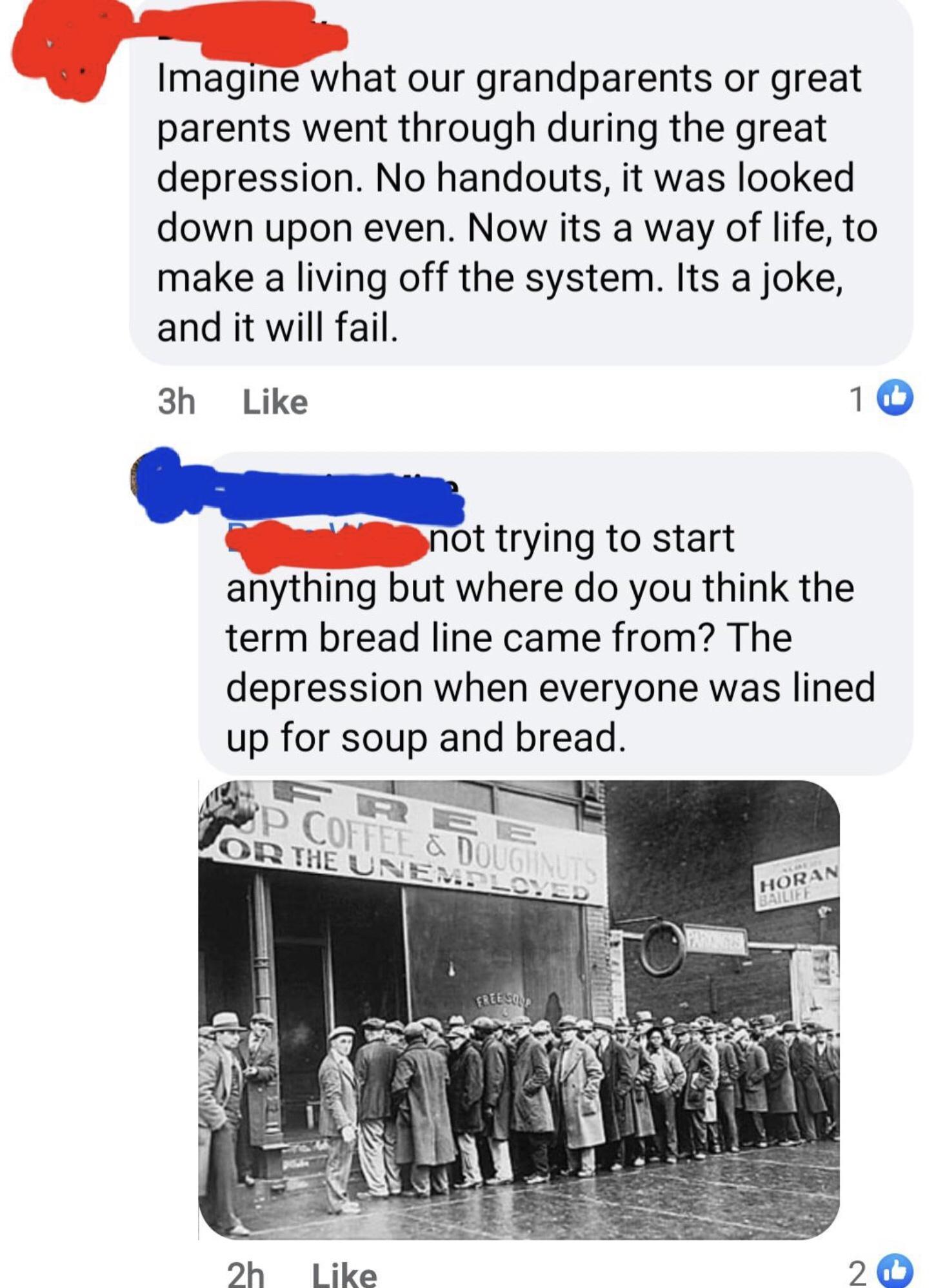 Imagine what our grandparents or great parents went through during the great depression No handouts it was looked down upon even Now its a way of life to make a living off the system Its a joke and it will fail 3h Like 10 e not trying to start anything but where do you think the term bread line came from The depression when everyone was lined