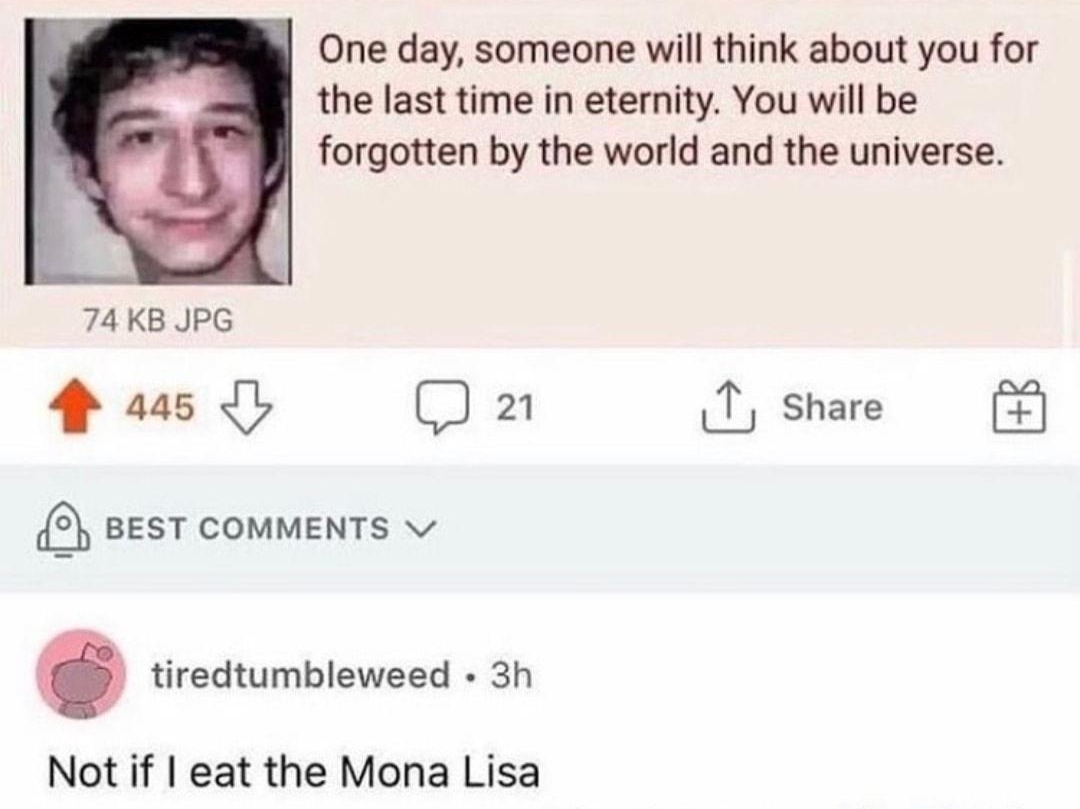 031920Thu233120 No57238072 One day someone will think about you for the last time in eternity You will be forgotten by the world and the universe 74 KB JPG a5 1 share 2 BEST COMMENTS tiredtumbleweed 3h Not if eat the Mona Lisa S Reply 4 86