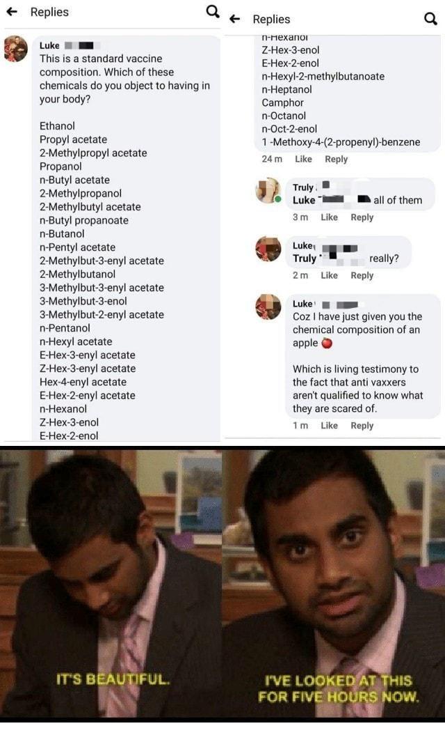 Replies Q Replies Q fexanor Luke W mm Z Hex 3 enol This is a standard vaccine E Hex 2 enol composition Which of these B2 maihylbotarioate chemicals do you object to having in f Heptanol your body Camphor n Octanol Ethanol n Oct 2 enol Propyl acetate 1 Methoxy 4 2 propenyl benzene 2 Methylpropyl acetate 2tm e Hely Propanol n Butyl acetate J Ty 2 Methylpropanol 5 Luke B BB 5l of them 2 Methylbutyl a