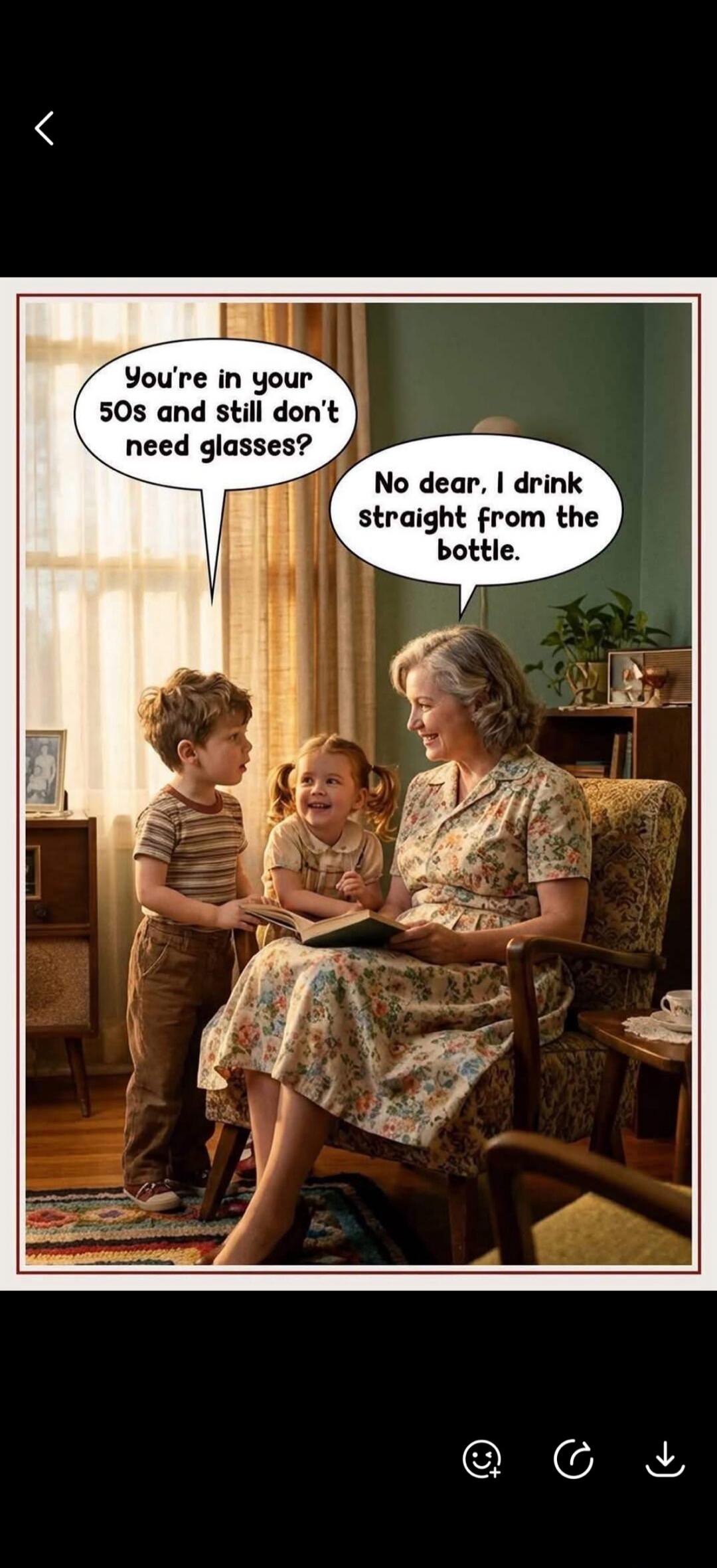 You're in your 50s and still don't need glasses? No dear, I drink straight from the bottle.