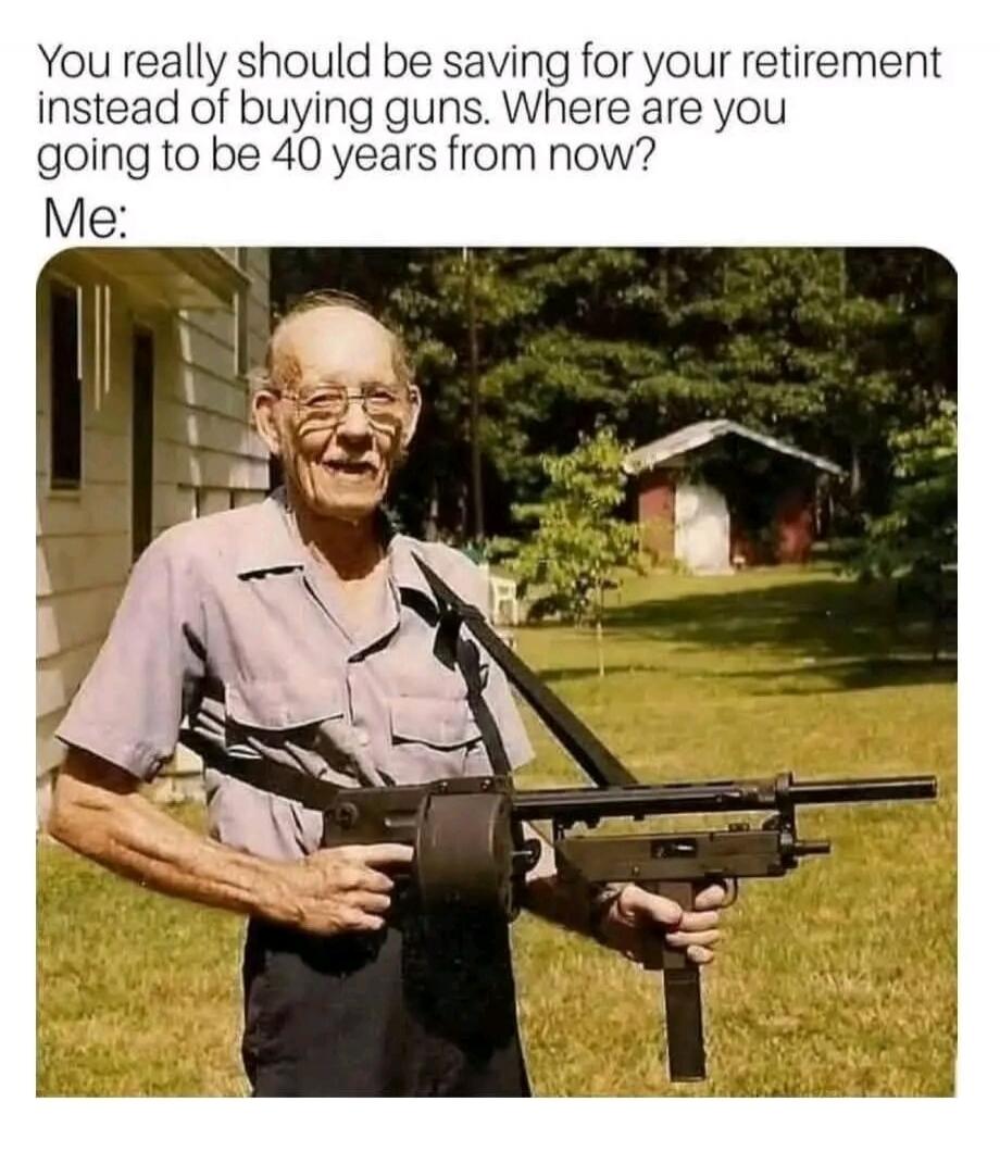 You really should be saving for your retirement instead of buying guns. Where are you going to be 40 years from now? Me: