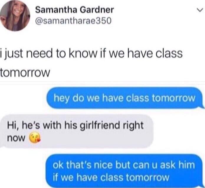 i just need to know if we have class tomorrow
hey do we have class tomorrow
Hi, he's with his girlfriend right now 😘
ok that's nice but can u ask him if we have class tomorrow