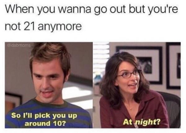 When you wanna go out but youre not 21 anymore So Pll pick you up around 10 At night