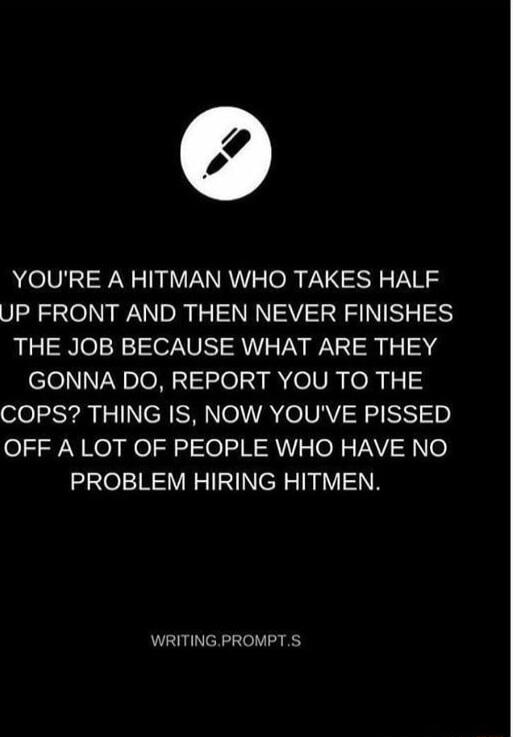 YOURE A HITMAN WHO TAKES HALF UP FRONT AND THEN NEVER FINISHES THE JOB BECAUSE WHAT ARE THEY GONNA DO REPORT YOU TO THE COPS THING IS NOW YOUVE PISSED OFF A LOT OF PEOPLE WHO HAVE NO xae1R V NN TRV N WRITING PROMPTS