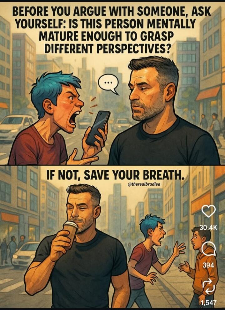 BEFORE YOU ARGUE WITH SOMEONE, ASK YOURSELF: IS THIS PERSON MENTALLY MATURE ENOUGH TO GRASP DIFFERENT PERSPECTIVES?
IF NOT, SAVE YOUR BREATH.