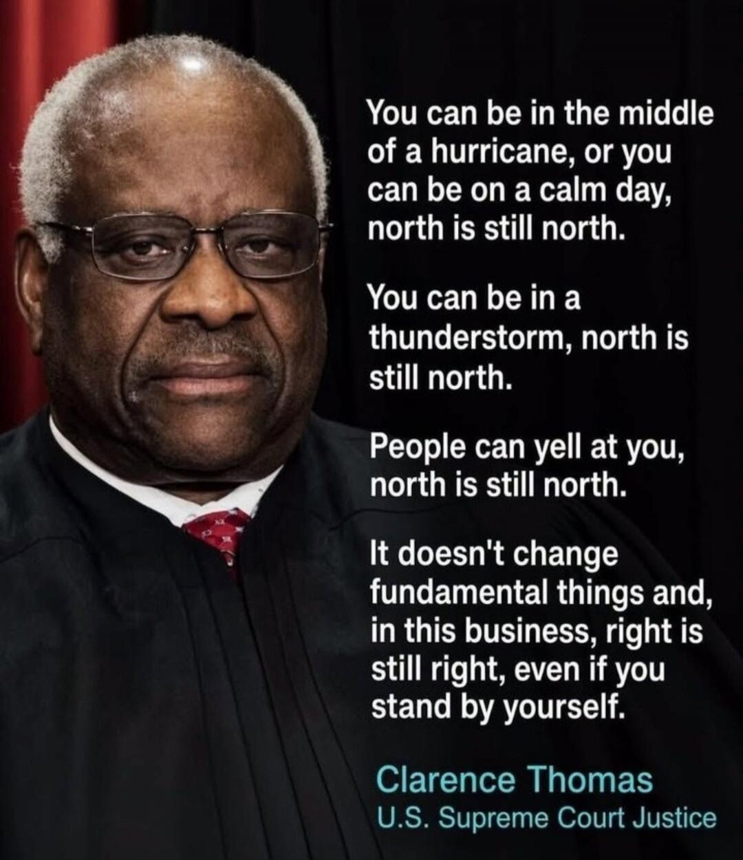 You can be in the middle of a hurricane, or you can be on a calm day, north is still north. You can be in a thunderstorm, north is still north. People can yell at you, north is still north. It doesn't change fundamental things and, in this business, right is still right, even if you stand by yourself. Clarence Thomas U.S. Supreme Court Justice