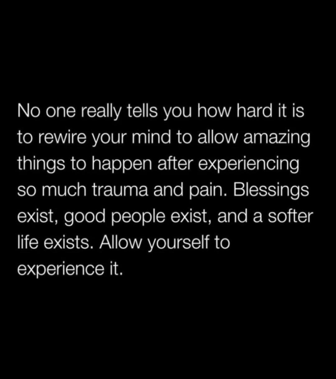 No one really tells you how hard it is to rewire your mind to allow amazing things to happen after experiencing so much trauma and pain. Blessings exist, good people exist, and a softer life exists. Allow yourself to experience it.