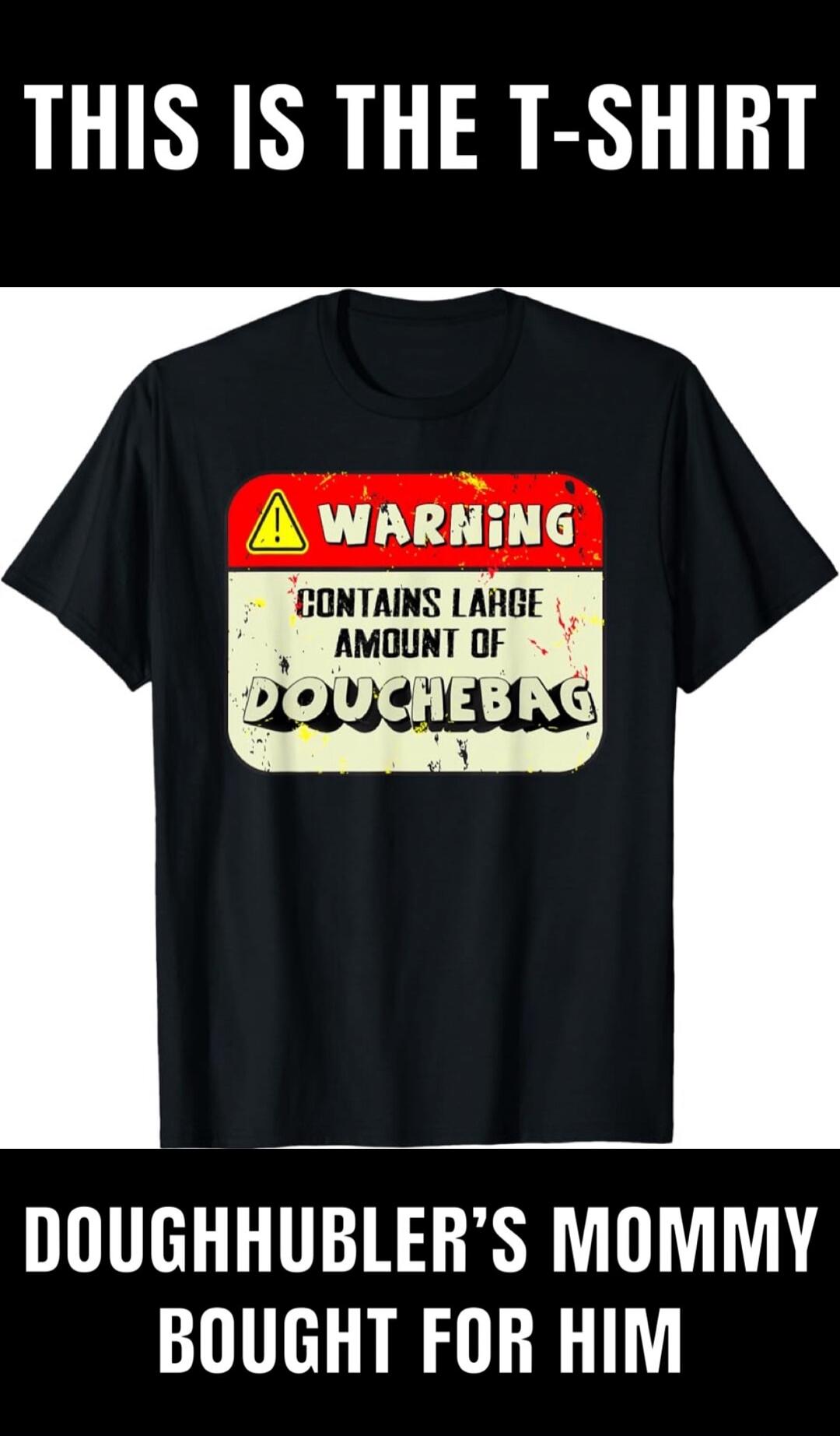 THIS IS THE T-SHIRT WARNING CONTAINS LARGE AMOUNT OF DOUCHEBAG DOUGHHUBLER'S MOMMY BOUGHT FOR HIM