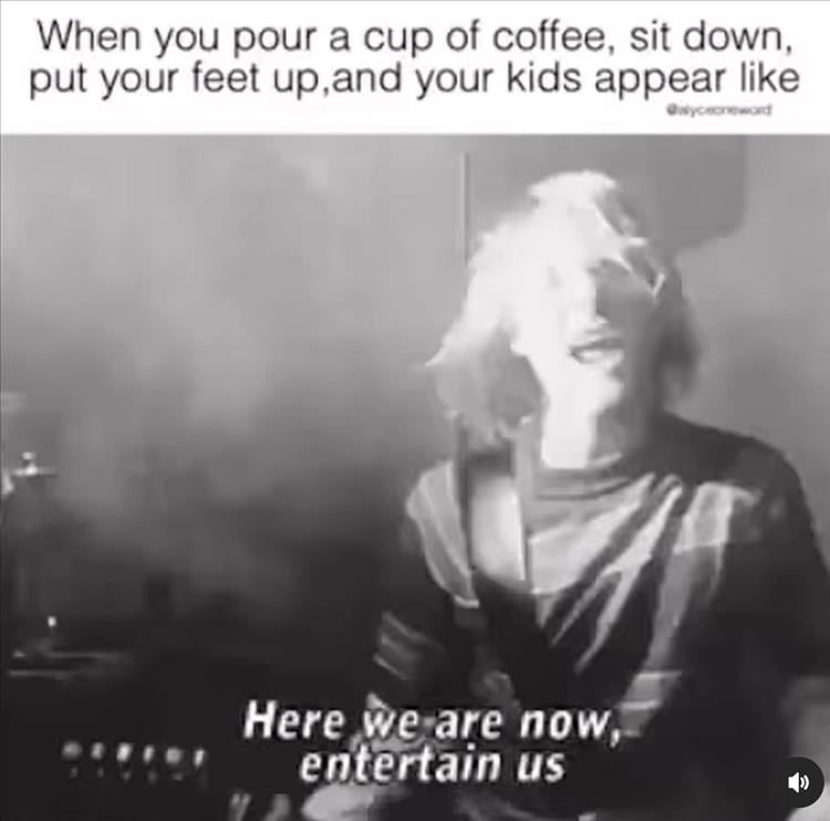 When you pour a cup of coffee sit down put your feet upand your kids appear like L we are now entertain us