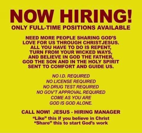 NOW HIRING! ONLY FULL-TIME POSITIONS AVAILABLE. NEED MORE PEOPLE SHARING GOD'S LOVE FOR US THROUGH CHRIST JESUS. ALL YOU HAVE TO DO IS REPENT, TURN FROM YOUR WICKED WAYS, AND BELIEVE IN GOD THE FATHER, GOD THE SON AND IN THE HOLY SPIRIT SENT TO COMFORT AND GUIDE US. NO I.D. REQUIRED NO LICENSE REQUIRED NO DRUG TEST REQUIRED NO GOV'T APPROVAL REQUIR
